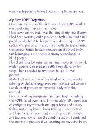 what was happening to my body during the separation.

My First ROPE Projection
Here is an account of the first time I tried ROPE, while I
was developing it as a viable theory:
I laid down on my bed, I was thinking of my new theory.
I had been working out a projection technique that blind
people could do. A technique that did not require ANY
optical visualization. I had come up with the idea of using
the sense of touch to exert pressure on the astral body,
tactile imaging, as this sense is strongly developed in
blind people.
I lay there for a few minutes, mulling it over in my mind,
while I generally relaxed and settled myself, ready for
sleep. Then I decided to try it out, to see if it was
practical.
Note: I did not do any of the usual relaxation, mental
calming or chakra energy exercises. I just wanted to see if
I could exert pressure on my astral body with this
method.
I reached out my imaginary hands and began climbing
the ROPE, hand over hand. I immediately felt a sensation
of vertigo in my stomach and upper torso and a dizzy
feeling inside my bones, like a tickling inside my arms
and legs. I snapped my mind shut, stopped all thought,
and focussed my will on the climbing action. I could feel
the enormous pressure it was exerting on my astral body,
 