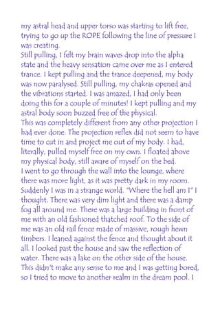 my astral head and upper torso was starting to lift free,
trying to go up the ROPE following the line of pressure I
was creating.
Still pulling, I felt my brain waves drop into the alpha
state and the heavy sensation came over me as I entered
trance. I kept pulling and the trance deepened, my body
was now paralysed. Still pulling, my chakras opened and
the vibrations started. I was amazed, I had only been
doing this for a couple of minutes! I kept pulling and my
astral body soon buzzed free of the physical.
This was completely different from any other projection I
had ever done. The projection reflex did not seem to have
time to cut in and project me out of my body. I had,
literally, pulled myself free on my own. I floated above
my physical body, still aware of myself on the bed.
I went to go through the wall into the lounge, where
there was more light, as it was pretty dark in my room.
Suddenly I was in a strange world. "Where the hell am I" I
thought. There was very dim light and there was a damp
fog all around me. There was a large building in front of
me with an old fashioned thatched roof. To the side of
me was an old rail fence made of massive, rough hewn
timbers. I leaned against the fence and thought about it
all. I looked past the house and saw the reflection of
water. There was a lake on the other side of the house.
This didn't make any sense to me and I was getting bored,
so I tried to move to another realm in the dream pool. I
 