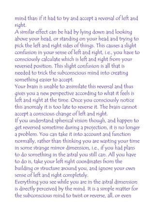 mind than if it had to try and accept a reversal of left and
right.
A similar effect can be had by lying down and looking
above your head, or standing on your head and trying to
pick the left and right sides of things. This causes a slight
confusion in your sense of left and right, i.e., you have to
consciously calculate which is left and right from your
reversed position. This slight confusion is all that is
needed to trick the subconscious mind into creating
something easier to accept.
Your brain is unable to assimilate this reversal and thus
gives you a new perspective according to what it feels is
left and right at the time. Once you consciously notice
this anomaly it is too late to reverse it. The brain cannot
accept a conscious change of left and right.
If you understand spherical vision though, and happen to
get reversed sometime during a projection, it is no longer
a problem. You can take it into account and function
normally, rather than thinking you are wasting your time
in some strange mirror dimension, i.e., if you had plans
to do something in the astral you still can. All you have
to do is, take your left right coordinates from the
building or structure around you, and ignore your own
sense of left and right completely.
Everything you see while you are in the astral dimension
is directly perceived by the mind. It is a simple matter for
the subconscious mind to twist or reverse, all, or even
 