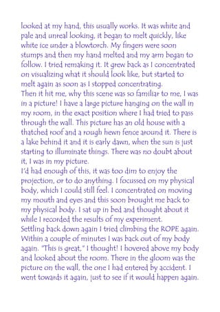 looked at my hand, this usually works. It was white and
pale and unreal looking, it began to melt quickly, like
white ice under a blowtorch. My fingers were soon
stumps and then my hand melted and my arm began to
follow. I tried remaking it. It grew back as I concentrated
on visualizing what it should look like, but started to
melt again as soon as I stopped concentrating.
Then it hit me, why this scene was so familiar to me, I was
in a picture! I have a large picture hanging on the wall in
my room, in the exact position where I had tried to pass
through the wall. This picture has an old house with a
thatched roof and a rough hewn fence around it. There is
a lake behind it and it is early dawn, when the sun is just
starting to illuminate things. There was no doubt about
it, I was in my picture.
I'd had enough of this, it was too dim to enjoy the
projection, or to do anything. I focussed on my physical
body, which I could still feel. I concentrated on moving
my mouth and eyes and this soon brought me back to
my physical body. I sat up in bed and thought about it
while I recorded the results of my experiment.
Settling back down again I tried climbing the ROPE again.
Within a couple of minutes I was back out of my body
again. "This is great," I thought! I hovered above my body
and looked about the room. There in the gloom was the
picture on the wall, the one I had entered by accident. I
went towards it again, just to see if it would happen again.
 