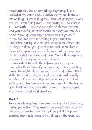 mind until you hit on something. Say things like: I
looked at my watch and... I looked at my hands and... I
was walking... I was talking to... I was just going to... I was
over at... I was flying over... I was having a... I was inside
a... I was with... These are examples of phrases that can
lead you to a fragment of dream memory you can lock
on to. Make up some more phrases to suit yourself.
It may feel like there is nothing in your mind to
remember, but try hard and put some REAL effort into
it. They are there, you just have to reach in and locate
them. Once you lock onto a fragment of memory, more
can be located and more and more. You will be surprised
how much you can remember this way.
It is important to write these down as soon as you
remember them. Even if you have to do this several times
during the night. They may seem vivid and unforgettable
at the time but dream, or astral, memories will usually
vanish in a few seconds if you don't record them. Just
write down a few key words and you can fill in the blanks
later. With practise, this writing down can be dispensed
with as your astral recall develops.

Stuck ?
Some people may find they are stuck in part of their body
during projection. They may come free of their body but
be stuck at their head or stomach area. If this happens,
exerting too much pressure by pulling on the rope may
 