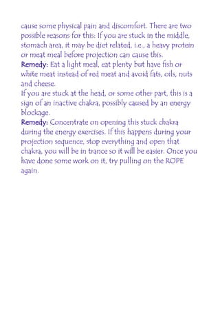 cause some physical pain and discomfort. There are two
possible reasons for this: If you are stuck in the middle,
stomach area, it may be diet related, i.e., a heavy protein
or meat meal before projection can cause this.
Remedy: Eat a light meal, eat plenty but have fish or
white meat instead of red meat and avoid fats, oils, nuts
and cheese.
If you are stuck at the head, or some other part, this is a
sign of an inactive chakra, possibly caused by an energy
blockage.
Remedy: Concentrate on opening this stuck chakra
during the energy exercises. If this happens during your
projection sequence, stop everything and open that
chakra, you will be in trance so it will be easier. Once you
have done some work on it, try pulling on the ROPE
again.
 