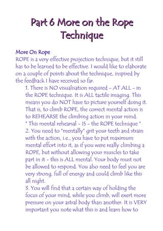 Part 6 More on the Rope
             Technique
More On Rope
ROPE is a very effective projection technique, but it still
has to be learned to be effective. I would like to elaborate
on a couple of points about the technique, inspired by
the feedback I have received so far.
     1. There is NO visualisation required - AT ALL - in
     the ROPE technique. It is ALL tactile imaging. This
     means you do NOT have to picture yourself doing it.
     That is, to climb ROPE, the correct mental action is
     to REHEARSE the climbing action in your mind.
     * This mental rehearsal - IS - the ROPE technique *
     2. You need to *mentally* grit your teeth and strain
     with the action, i.e., you have to put maximum
     mental effort into it, as if you were really climbing a
     ROPE, but without allowing your muscles to take
     part in it - this is ALL mental. Your body must not
     be allowed to respond. You also need to feel you are
     very strong, full of energy and could climb like this
     all night.
     3. You will find that a certain way of holding the
     focus of your mind, while you climb, will exert more
     pressure on your astral body than another. It is VERY
     important you note what this is and learn how to
 