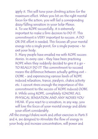 apply it. This will tune your climbing action for the
     maximum effect. When you hit on the right mental
     focus for the action, you will feel a corresponding
     dizzy/falling sensation in your Solar Plexus.
     4. To use ROPE successfully, it is extremely
     important to make a firm decision to DO IT. This
     commitment is VERY important to success. A DO
     OR DIE effort is needed. This focuses all your mental
     energy into a single point, for a single purpose - to
     exit your body.
     5. Many people have emailed me with ROPE success
     stories. In every case - they have been practising
     ROPE when they suddenly decided to give it a go -
     TO REALLY DO IT! This commitment to succeed
     means the difference between actually getting out -
     OOBE - and experiencing various levels of ROPE
     induced relaxation, trance, paralysis, chakra activity
     etc. I cannot stress enough the importance of this
     commitment to the success of ROPE induced OOBE.
     6. While using ROPE, completely IGNORE ALL
     PHYSICAL SENSATION AND ANY NOISES YOU
     HEAR. If you react to a sensation, in any way, you
     will lose the focus of your mental energy and dilute
     your effort considerably.
All the energy/chakra work and other exercises in Parts 3
and 4, are designed to stimulate the flow of energy in
your body and increase concentration, will power and
 