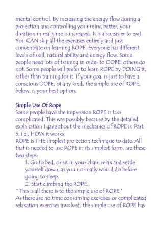 mental control. By increasing the energy flow during a
projection and controlling your mind better, your
duration in real time is increased. It is also easier to exit.
You CAN skip all the exercises entirely and just
concentrate on learning ROPE. Everyone has different
levels of skill, natural ability and energy flow. Some
people need lots of training in order to OOBE, others do
not. Some people will prefer to learn ROPE by DOING it,
rather than training for it. If your goal is just to have a
conscious OOBE, of any kind, the simple use of ROPE,
below, is your best option.

Simple Use Of Rope
Some people have the impression ROPE is too
complicated. This was possibly because by the detailed
explanation I gave about the mechanics of ROPE in Part
5, i.e., HOW it works.
ROPE is THE simplest projection technique to date. All
that is needed to use ROPE in its simplest form, are these
two steps:
      1. Go to bed, or sit in your chair, relax and settle
      yourself down, as you normally would do before
      going to sleep.
      2. Start climbing the ROPE.
* This is all there is to the simple use of ROPE *
As there are no time consuming exercises or complicated
relaxation exercises involved, the simple use of ROPE has
 