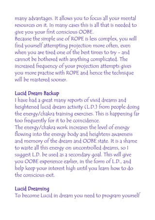 many advantages. It allows you to focus all your mental
resources on it. In many cases this is all that is needed to
give you your first conscious OOBE.
Because the simple use of ROPE is less complex, you will
find yourself attempting projection more often, even
when you are tired one of the best times to try - and
cannot be bothered with anything complicated. The
increased frequency of your projection attempts gives
you more practise with ROPE and hence the technique
will be mastered sooner.

Lucid Dream Backup
I have had a great many reports of vivid dreams and
heightened lucid dream activity (L.D.) from people doing
the energy/chakra training exercises. This is happening far
too frequently for it to be coincidence.
The energy/chakra work increases the level of energy
flowing into the energy body and heightens awareness
and memory of the dream and OOBE state. It is a shame
to waste all this energy on uncontrolled dreams, so I
suggest L.D. be used as a secondary goal. This will give
you OOBE experience earlier, in the form of L.D., and
help keep your interest high until you learn how to do
the conscious exit.

Lucid Dreaming
To become Lucid in dream you need to program yourself
 