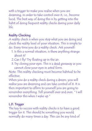 with a trigger to make you realise when you are
dreaming, in order to take control over it, i.e., become
lucid. The best way of doing this is by getting into the
habit of doing frequent reality checks during your daily
life.

Reality Checking
A reality check is when you stop what you are doing and
check the reality level of your situation. This is simple to
do. Every time you do a reality check. Ask yourself:
  1. Is this a normal situation, is there anything strange
     about it?
  2.Can I fly? Try floating up in the air.
  3. Try closing your eyes. This is a dead giveaway as you
     cannot close your eyes in astral form.
Note: This reality checking must become habitual to be
effective.
When you do a reality check during a dream, you will
realise you are dreaming and can take control of it. It is
then important to affirm to yourself you are going to
remember everything. Tell yourself over and over, " I will
remember this when I wake up."

L.D. Trigger
The key to success with reality checks is to have a good
trigger for it. This should be something you would
normally do many times a day. This can be any kind of
 