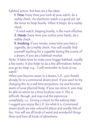 habitual action, but here are a few ideas:
     1. Time: Every time you look at your watch, do a
     reality check. An electronic watch is a good aid. Set
     the timer to beep hourly. When it beeps, do a reality
     check.
     * A wrist watch, beeping hourly, is the most effective
     2. Hands: Every time you notice your hands, do a
     reality check.
     3. Smoking: If you smoke, every time you have a
     cigarette, do a reality check. You will usually find
     yourself reaching for a cigarette during the course of
     a dream, if you are a habitual smoker.
Note: It takes time to make your trigger habitual, usually
a few weeks. It also helps to do a few affirmations before
you go to sleep, e.g., "I will remember to look at my
watch"
When you become aware in a dream, L.D., you should
already be in a communal dream pool. If you want to try
changing this to a real time projection, try and become
aware of your physical body. If you can sense it, you may
be able to return to a time location near it. This is
difficult, though, and may end the experience
completely, i.e., forcing a return to the waking state.
I suggest you enjoy the L.D. for what it is. Communal
dream pools are very colourful places and usually lots of
fun. You will see all kinds of weird and wonderful things
there and have all kinds of adventures.
 