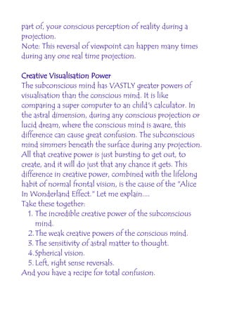 part of, your conscious perception of reality during a
projection.
Note: This reversal of viewpoint can happen many times
during any one real time projection.

Creative Visualisation Power
The subconscious mind has VASTLY greater powers of
visualisation than the conscious mind. It is like
comparing a super computer to an child's calculator. In
the astral dimension, during any conscious projection or
lucid dream, where the conscious mind is aware, this
difference can cause great confusion. The subconscious
mind simmers beneath the surface during any projection.
All that creative power is just bursting to get out, to
create, and it will do just that any chance it gets. This
difference in creative power, combined with the lifelong
habit of normal frontal vision, is the cause of the "Alice
In Wonderland Effect." Let me explain....
Take these together:
   1. The incredible creative power of the subconscious
      mind.
   2.The weak creative powers of the conscious mind.
   3. The sensitivity of astral matter to thought.
   4.Spherical vision.
   5. Left, right sense reversals.
And you have a recipe for total confusion.
 