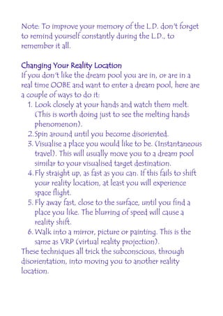 Note: To improve your memory of the L.D. don't forget
to remind yourself constantly during the L.D., to
remember it all.

Changing Your Reality Location
If you don't like the dream pool you are in, or are in a
real time OOBE and want to enter a dream pool, here are
a couple of ways to do it:
   1. Look closely at your hands and watch them melt.
      (This is worth doing just to see the melting hands
      phenomenon).
   2.Spin around until you become disoriented.
   3. Visualise a place you would like to be. (Instantaneous
      travel). This will usually move you to a dream pool
      similar to your visualised target destination.
   4.Fly straight up, as fast as you can. If this fails to shift
      your reality location, at least you will experience
      space flight.
   5. Fly away fast, close to the surface, until you find a
      place you like. The blurring of speed will cause a
      reality shift.
   6. Walk into a mirror, picture or painting. This is the
      same as VRP (virtual reality projection).
These techniques all trick the subconscious, through
disorientation, into moving you to another reality
location.
 