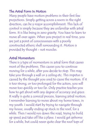 The Astral Form In Motion
Many people have motion problems in their first few
projections. Simply getting across a room in the right
direction, can be a major accomplishment. This lack of
control is simply because they are unfamiliar with astral
form. It is like being in zero gravity. You have to learn to
move all over again. When you project in real time, you
are just a point of consciousness with a poorly
constructed etheric shell surrounding it. Motion is
provided by thought - not muscles.

Astral Momentum
There is a type of momentum in astral form that causes
most of the problems. This causes you to continue
moving for a while, after you decide to stop. This may
take you through a wall or a ceiling etc. This impetus is
caused by the thought you used to cause the motion. If it
is too strong, or too prolonged for the action, you will
move too quickly or too far. Only practise teaches you
how to get about with any degree of accuracy and grace.
It really is quite a comical process, learning astral motion.
I remember learning to move about my home town, in
my youth. I would start by trying to navigate through
my house, usually ending up stuck in the roof, for a
while. Then I would run down the road, trying to build
up speed and take off like a plane. I would get airborne
for a while, but could never quite clear the roof tops of
 
