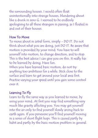 the surrounding houses. I would often float
unintentionally into strange houses, blundering about
like a drunk in zero G. I seemed to be endlessly
apologising to all these strangers in passing, as I floated in
and out of their houses.

How To Move
To move about in astral form, simply - DO IT. Do not
think about what you are doing, just DO IT. Be aware that
motion is provided by your mind. You have to will
yourself into motion, to change direction, and to stop.
This is the best advice I can give you on this. It really has
to be learned by doing. Have fun.
When you have learned basic motion, do not try
anything too ambitious for a while. Stick close to the
surface and learn to get around your local area first.
Practise varying your speed until you gain some control
over it.

Learning To Fly
Learn to fly the same way as you learned to move, by
using your mind. At first you may find something very
much like gravity affecting you. You may get yourself
into the air only to find yourself slowly arcing back to
earth again. If you persevere you'll find yourself moving
in a series of short flight hops. This is caused partly by
habit and partly by the basic motion problem in general.
 