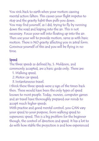 You sink back to earth when your motion causing
mental action falters. This causes your flight impetus to
stop and the gravity habit then pulls you down.
You may find yourself, as I did, trying to fly by running
down the road and leaping into the air. This is not
necessary. Focus your will into floating up into the air.
Then use your will to provide motion, same as with basic
motion. There is NO gravity affecting you in astral form.
Convince yourself of this and you will be flying in no
time.

Speed
The three speeds as defined by, S. Muldoon, and
commonly accepted, are a basic guide only. These are:
   1. Walking speed.
   2.Motor car speed.
   3. Instantaneous travel.
I think these three speeds were a sign of the times back
then. These would have been the only types of speed
known to most people. Today, movies, computer games
and air travel have thoroughly prepared our minds to
accept much higher speeds.
With practise and good mental control, you CAN vary
your speed to your purpose, from walking speed to
supersonic speed. This is a big problem for the beginner
though, the control of direction and speed. It has a lot to
do with how stable the projection is and how experienced
 