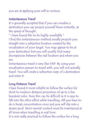 you are at applying your will to motion.

Instantaneous Travel
It is generally accepted that if you can visualise a
destination you can project yourself there instantly, at
the speed of thought.
* I have found this to be highly unreliable *
I find this instantaneous method usually projects you
straight into a subjective location created by the
visualisation of your target. You may appear to be at
your destination but you will usually find many
discrepancies between the real location and where you
are.
Instantaneous travel is very like VRP. By using your
visualisation powers to travel with, you will not actually
travel. You will create a subjective copy of a destination
and enter it.

Long Distance Travel
I have found it more reliable to follow the surface for
short to medium distance projection of up to a few
hundred miles. Even this can be difficult as it is easy to
fall into the Alice effect while travelling. All you have to
do is break concentration once and you will slip into a
dream pool. Strict mental control must be maintained at
all times when travelling in real time.
It is not really practical to follow the surface for a long
 