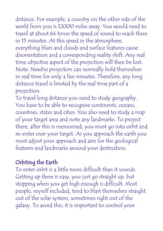 distance. For example, a country on the other side of the
world from you is 12000 miles away. You would need to
travel at about 64 times the speed of sound to reach there
in 15 minutes. At this speed in the atmosphere,
everything blurs and clouds and surface features cause
disorientation and a corresponding reality shift. Any real
time objective aspect of the projection will then be lost.
Note: Newbie projectors can normally hold themselves
in real time for only a few minutes. Therefore, any long
distance travel is limited by the real time part of a
projection.
To travel long distance you need to study geography.
You have to be able to recognise continents, oceans,
countries, states and cities. You also need to study a map
of your target area and note any landmarks. To project
there, after this is memorised, you must go into orbit and
re-enter over your target. As you approach the earth you
must adjust your approach and aim for the geological
features and landmarks around your destination.

Orbiting the Earth
To enter orbit is a little more difficult than it sounds.
Getting up there is easy, you just go straight up, but
stopping when you get high enough is difficult. Most
people, myself included, tend to blast themselves straight
out of the solar system, sometimes right out of the
galaxy. To avoid this, it is important to control your
 
