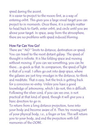 speed during the ascent.
It is easier to project to the moon first, as a way of
entering orbit. This gives you a large visual target you can
project to in moments. Once there, it is a simple matter
to head back to Earth, enter orbit, and circle until you are
above your target. In space, away from the atmosphere,
there are no problems with speed induced blurring.

How Far Can You Go?
There are * NO * limits to distance, destination or speed.
You can travel to the most distant galaxy. The speed of
thought is infinite. It is like folding space and moving
without moving. If you can see something, you can be
there....as quick as that. In comparison, the speed of light
is that of a snail. I often go out into deep space, where
the galaxies are just tiny smudges in the distance, to think
and meditate. That is easy, but the trick is getting back
for a conscious re-entry. Unless you have a good
knowledge of astronomy, which I do not, this is difficult.
Following the silver cord, if you can see one, is not
practical at that kind of speed, though it will give you a
basic direction to go in.
To return from a long distance projection, tune into
your body and become aware of it. Then try moving part
of your physical body, i.e., a finger or toe. This will return
you to your body, and end the projection with full
memories of the OOBE.
 