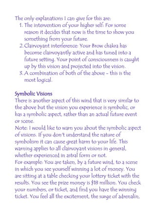 The only explanations I can give for this are:
  1. The intervention of your higher self: For some
     reason it decides that now is the time to show you
     something from your future.
  2.Clairvoyant interference: Your Brow chakra has
     become clairvoyantly active and has tuned into a
     future setting. Your point of consciousness is caught
     up by this vision and projected into the vision.
  3. A combination of both of the above - this is the
     most logical.

Symbolic Visions
There is another aspect of this wind that is very similar to
the above but the vision you experience is symbolic, or
has a symbolic aspect, rather than an actual future event
or scene.
Note: I would like to warn you about the symbolic aspect
of visions. If you don't understand the nature of
symbolism it can cause great harm to your life. This
warning applies to all clairvoyant visions in general,
whether experienced in astral form or not.
For example: You are taken, by a future wind, to a scene
in which you see yourself winning a lot of money. You
are sitting at a table checking your lottery ticket with the
results. You see the prize money is $18 million. You check
your numbers, or ticket, and find you have the winning
ticket. You feel all the excitement, the surge of adrenalin,
 