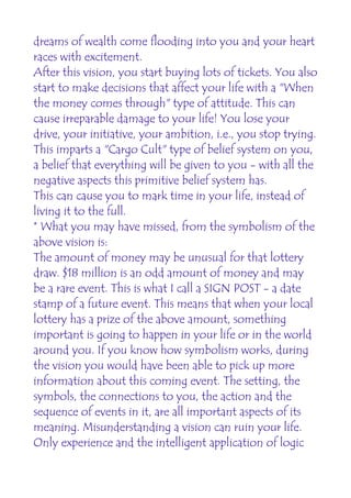 dreams of wealth come flooding into you and your heart
races with excitement.
After this vision, you start buying lots of tickets. You also
start to make decisions that affect your life with a "When
the money comes through" type of attitude. This can
cause irreparable damage to your life! You lose your
drive, your initiative, your ambition, i.e., you stop trying.
This imparts a "Cargo Cult" type of belief system on you,
a belief that everything will be given to you - with all the
negative aspects this primitive belief system has.
This can cause you to mark time in your life, instead of
living it to the full.
* What you may have missed, from the symbolism of the
above vision is:
The amount of money may be unusual for that lottery
draw. $18 million is an odd amount of money and may
be a rare event. This is what I call a SIGN POST - a date
stamp of a future event. This means that when your local
lottery has a prize of the above amount, something
important is going to happen in your life or in the world
around you. If you know how symbolism works, during
the vision you would have been able to pick up more
information about this coming event. The setting, the
symbols, the connections to you, the action and the
sequence of events in it, are all important aspects of its
meaning. Misunderstanding a vision can ruin your life.
Only experience and the intelligent application of logic
 