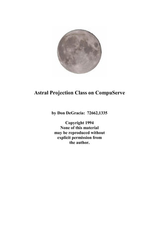 Astral Projection Class on CompuServe


       by Don DeGracia: 72662,1335

             Copyright 1994
          None of this material
        may be reproduced without
         explicit permission from
                the author.
 