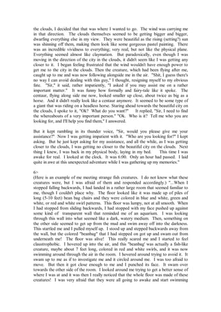 the clouds, I decided that that was where I wanted to go. The wind was carrying me
in that direction. The clouds themselves seemed to be getting bigger and bigger,
dwarfing everything else in my view. They were beautiful as the rising (setting?) sun
was shinning off them, making them look like some gorgeous pastel painting. There
was an incredible vividness to everything; very real, but not like the physical plane.
Everything seemed almost like claymation. But paradoxically, even though I was
moving in the direction of the city in the clouds, it didn't seem like I was getting any
closer to it. I began feeling frustrated that the wind wouldn't have enough power to
get me to the city in the clouds. Then the creature, which had been flying after me,
caught up to me and was now following alongside me in the air. "Shit, I guess there's
no way I can avoid dealing with this guy," I thought, resigning myself to my obvious
fate. "Sir," it said, rather impatiently, "I asked if you may assist me on a rather
important matter." It was funny how formally and fairy-tale like it spoke. The
centaur, flying along side me now, looked smaller up close, about twice as big as a
horse. And it didn't really look like a centaur anymore. It seemed to be some type of
a giant that was riding on a headless horse. Staring ahead towards the beautiful city on
the clouds, I spoke to it, "Ok? What do you want?"         It replied, "Sir, I need to find
the whereabouts of a very important person." "Ok. Who is it? Tell me who you are
looking for, and I'll help you find them," I answered.

But it kept rambling in its thunder voice, "Sir, would you please give me your
assistance?" Now I was getting impatient with it. "Who are you looking for?" I kept
asking. But he just kept asking for my assistance, and all the while, as I was getting
closer to the clouds, I was getting no closer to the beautiful city on the clouds. Next
thing I knew, I was back in my physical body, laying in my bed.          This time I was
awake for real. I looked at the clock. It was 6:00. Only an hour had passed. I laid
quite in awe at this unexpected adventure while I was gathering up my memories."

6>
(Here is an example of me meeting strange fish creatures. I do not know what these
creatures were, but I was afraid of them and responded accordingly.) "...When I
stopped falling backwards, I had landed in a rather large room that seemed familiar to
me, though I couldn't place why. The floor looked like it was made up of piles of
long (5-10 feet) bean bag chairs and they were colored in blue and white, green and
white, or red and white swirl patterns. This floor was lumpy, not at all smooth. When
I had stopped from sliding backwards, I had stopped with my face pushed up against
some kind of transparent wall that reminded me of an aquarium. I was looking
through this wall into what seemed like a dark, watery medium. Then, something on
the other side seemed to get up from the mud and swim away off into the darkness.
This startled me and I pulled myself up. I stood up and stepped backwards away from
the wall, but the colored "beanbag" that I had stepped on got up and swam out from
underneath me! The floor was alive! This really scared me and I started to feel
claustrophobic. I hovered up into the air, and this "beanbag' was actually a fish-like
creature, maybe about 7 feet long, colored in red and white swirls, and it was now
swimming around through the air in the room. I hovered around trying to avoid it. It
swam up to me as if to investigate me and it circled around me. I was too afraid to
move. But then it got close enough to me and I punched its face. It swam over
towards the other side of the room. I looked around me trying to get a better sense of
where I was at and it was then I really noticed that the whole floor was made of these
creatures! I was very afraid that they were all going to awake and start swimming
 