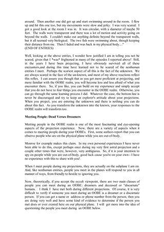 around. Then another one did get up and start swimming around in the room. I flew
up and hit this one too, but my movements were slow and jerky. I was very scared. I
got a good look at the room I was in. It was circular, with a diameter of maybe 50
feet. The walls were transparent and there was a lot of motion and activity going on
beyond the walls. I couldn't make out anything definite beyond the transparent walls,
but it all seemed very biological. The two fish were swimming about, though keeping
their distance from me. Then I faded and was back in my physical body...."
(END OF ENTRIES)

Well, looking at the above entries, I wonder how justified I am in telling you not be
scared, given that I *was* frightened in many of the episodes I reported above! Still,
in the years I have been projecting, I have obviously survived all of these
encounters,and during this time have learned not to be scared of the nonhuman
entities I meet. Perhaps the scariest aspect of all this is the fact of the unknown. We
are always scared in the face of the un-known, and most of my above reactions reflect
this reflex. I can assure you though that as you get more proficient at projecting, and
more familiar with the OOBE realm, you will become less and less afraid of what you
encounter there. So, if you like, you can build on my experience and simply accept
that you do not have to fear things you encounter in the OOBE realm. Otherwise, you
can go through the same learning process I did. Whatever the case, the bottom line is
never be discouraged and try to keep an explorer's attitude about your projections.
When you project, you are entering the unknown and there is nothing you can do
about this fact. As you transform the unknown into the known, your responses to the
OOBE realm will transform too.

Meeting People: Dead Verses Dreamers

Meeting people in the OOBE realm is one of the most fascinating and eye-opening
aspects of the projection experience. Now, there are a variety of aspects when it
comes to meeting people during your OOBEs. First, some authors report that you can
observe people who are on the physical plane while you are out-of-body.

Monroe for example makes this claim. In my own personal experiences I have never
been able to do this, except perhaps once during my very first astral projection and a
couple other times that were, however, very ambiguous. So, if it is your intention to
spy on people while you are out-of-body, good luck cause you're on your own - I have
no experience with this to share with you!

When I meet people during my projections, they are actually on the subplane I am on.
And, like nonhuman entities, people you meet in the planes will respond to you in all
manner of ways, from friendly to hostile to ignoring you.

Now, theoretically, if you accept the occult viewpoint, there are two main classes of
people you can meet during an OOBE: dreamers and deceased or "discarnate"
humans. I think I have met both during different projections. Of course, it is very
difficult to verify if someone you meet during an OOBE is a dreamer or a discarnate
person. If you can get a name or address or phone number from the person, then you
are doing very well and have some kind of evidence to determine if the person you
met does or ever existed here on our physical plane. I will get more into the idea of
questioning the people you meet during an OOBE below.
 