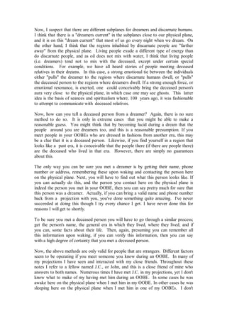 Now, I suspect that there are different subplanes for dreamers and discarnate humans.
I think that there is a "dreamers current" in the subplanes close to our physical plane,
and it is on this "dream current" that most of us go every night when we dream. On
the other hand, I think that the regions inhabited by discarnate people are "farther
away" from the physical plane. Living people exude a different type of energy than
do discarnate people, and as oil does not mix with water, I think that living people
(i.e. dreamers) tend not to mix with the deceased, except under certain special
conditions. For example, we have all heard stories of people meeting deceased
relatives in their dreams. In this case, a strong emotional tie between the individuals
either "pulls" the dreamer to the regions where discarnate humans dwell, or "pulls"
the deceased person to the regions where dreamers dwell. If a strong enough force, or
emotional resonance, is exerted, one could conceivably bring the deceased person's
aura very close to the physical plane, in which case one may see ghosts. This latter
idea is the basis of seances and spiritualism where, 100 years ago, it was fashionable
to attempt to communicate with deceased relatives.

Now, how can you tell a deceased person from a dreamer? Again, there is no sure
method to do so. It is only in extreme cases that you might be able to make a
reasonable guess. You might think that by becoming lucid during a dream that the
people around you are dreamers too, and this is a reasonable presumption. If you
meet people in your OOBEs who are dressed in fashions from another era, this may
be a clue that it is a deceased person. Likewise, if you find yourself in a region that
looks like a past era, it is conceivable that the people there (if there are people there)
are the deceased who lived in that era. However, there are simply no guarantees
about this.

The only way you can be sure you met a dreamer is by getting their name, phone
number or address, remembering these upon waking and contacting the person here
on the physical plane. Next, you will have to find out what this person looks like. If
you can actually do this, and the person you contact here on the physical plane is
indeed the person you met in your OOBE, then you can say pretty much for sure that
this person was a dreamer. Actually, if you can bring a valid name and phone number
back from a projection with you, you've done something quite amazing. I've never
succeeded at doing this though I try every chance I get. I have never done this for
reasons I will get to shortly.

To be sure you met a deceased person you will have to go through a similar process;
get the person's name, the general era in which they lived, where they lived, and if
you can, some facts about their life. Then, again, presuming you can remember all
this information upon waking, if you can verify this information, then you can say
with a high degree of certainty that you met a deceased person.

Now, the above methods are only valid for people that are strangers. Different factors
seem to be operating if you meet someone you know during an OOBE. In many of
my projections I have seen and interacted with my close friends. Throughout these
notes I refer to a fellow named J.C., or John, and this is a close friend of mine who
answers to both names. Numerous times I have met J.C. in my projections, yet I don't
know what to make of my having met him during an OOBE. In some cases he was
awake here on the physical plane when I met him in my OOBE. In other cases he was
sleeping here on the physical plane when I met him in one of my OOBEs. I don't
 