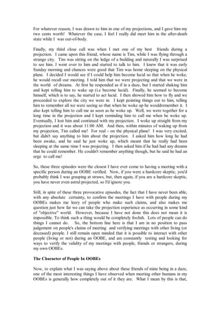 For whatever reason, I was drawn to him in one of my projections, and I gave him my
two cents worth! Whatever the case, I feel I really did meet him in the after-death
state while I was out-of-body.

Finally, my third close call was when I met one of my best friends during a
projection. I came upon this friend, whose name is Tim, while I was flying through a
strange city. Tim was sitting on the ledge of a building and naturally I was surprised
to see him. I went over to him and started to talk to him. I knew that it was early
Sunday morning and chances were good that Tim was home sleeping on the physical
plane. I decided I would see if I could help him become lucid so that when he woke,
he would recall our meeting. I told him that we were projecting and that we were in
the world of dreams. At first he responded as if in a daze, but I started shaking him
and kept telling him to wake up (i.e become lucid). Finally, he seemed to become
himself, which is to say, he started to act lucid. I then showed him how to fly and we
proceeded to explore the city we were in. I kept pointing things out to him, telling
him to remember all we were seeing so that when he woke up he wouldremember it. I
also kept telling him to call me as soon as he woke up. Well, we were together for a
long time in the projection and I kept reminding him to call me when he woke up.
Eventually, I lost him and continued with my projection. I woke up straight from my
projection and it was about 11:00 AM. And then, within minutes of waking up from
my projection, Tim called me! For real - on the physical plane! I was very excited,
but didn't say anything to him about the projection. I asked him how long he had
been awake, and he said he just woke up, which meant that he really had been
sleeping at the same time I was projecting. I then asked him if he had had any dreams
that he could remember. He couldn't remember anything though, but he said he had an
urge to call me!

So, these three episodes were the closest I have ever come to having a meeting with a
specific person during an OOBE verified. Now, if you were a hardcore skeptic, you'd
probably think I was grasping at straws, but, then again, if you are a hardcore skeptic,
you have never even astral projected, so I'd ignore you.

Still, in spite of these three provocative episodes, the fact that I have never been able,
with any absolute certainty, to confirm the meetings I have with people during my
OOBEs makes me leery of people who make such claims, and also makes me
question just how far we can take the projection experience as occurring in some kind
of "objective" world. However, because I have not done this does not mean it is
impossible. To think such a thing would be completely foolish. Lots of people can do
things I cannot do. So, the bottom line here is that I am in no position to pass
judgement on people's claims of meeting and verifying meetings with other living (or
deceased) people. I still remain open minded that it is possible to interact with other
people (living or not) during an OOBE, and am constantly testing and looking for
ways to verify the validity of my meetings with people, friends or strangers, during
my own OOBEs.

The Character of People In OOBEs

Now, to explain what I was saying above about these friends of mine being in a daze,
one of the most interesting things I have observed when meeting other humans in my
OOBEs is generally how completely out of it they are. What I mean by this is that,
 