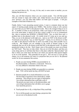 you can teach them to fly. It's easy, it's fun, and, to some extent or another, you are
helping that person out.

Also, you will find situations where you can console people. You will find people
who are scared or angry and violent, and, simply because you are lucid and know
your "powers", you can often help mellow out both types of people. I will give
examples of this kind of behavior too.

Finally, before I start presenting journal entries, I want to comment about one last
aspect of meeting people during your OOBEs. This involves trying to tell a person
you meet that you are NOT in the physical world. This is the strangest thing to try to
do. A number of times in my projections, while I am trying to tell someone that we
are in the astral plane, it dawns on me how weird it really is to try to communicate
this idea to someone else DURING A PROJECTION. See, we don't have such a
problem here in the physical world. It's totally trivial if I come up to you and say,
"Hey, we are in the physical world right now, and we are NOT in the dream world".
You'd look at me and say, "yea, so what? big deal!" I mean, it is so obvious to us that
we ARE in this physical world that we don't even think of any other possible way it
could be. But imagine you are standing in the world of dreams trying to tell
somebody that you are in the dream world and NOT in the physical world. It's almost
paradoxical trying to do this. Don't forget, most of the people you meet out-of-body
are NOT lucid. They have no idea where they are at in the first place, and then you
come along and try to tell them that there is this place called the "physical plane" and
that is where you come from, but that is not where you and this other person happen
to be at at the moment. They generally do not get it. All I can say is, if you get the
chance, try to tell someone you meet in a projection that you are not in the physical
world. So, let me summarize this section:

   1. People you meet during OOBEs can potentially be: in
      the physical plane, or dreamers, or deceased. However,
      it is very difficult to determine which is the case.

   2. People you meet during OOBEs are generally in a catatonic
      daze. YOU will be lucid, but they will NOT be lucid.

   3. Question people for as much information as you can.
      Ask the kinds of questions I have listed above; simple
      questions. This will get you two types of information:
       you will get information that could help verify if
       the person you meet exists on the physical plane, and
       you will get information that will allow you to gauge
       how lucid this person is.

   4. Teach people how to fly, or help them if they need help.

   5. Try to tell the people you meet during a projection that
      you are not in the physical world.
 