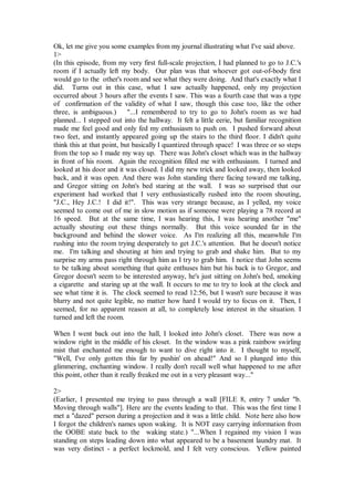 Ok, let me give you some examples from my journal illustrating what I've said above.
1>
(In this episode, from my very first full-scale projection, I had planned to go to J.C.'s
room if I actually left my body. Our plan was that whoever got out-of-body first
would go to the other's room and see what they were doing. And that's exactly what I
did. Turns out in this case, what I saw actually happened, only my projection
occurred about 3 hours after the events I saw. This was a fourth case that was a type
of confirmation of the validity of what I saw, though this case too, like the other
three, is ambiguous.)       "...I remembered to try to go to John's room as we had
planned... I stepped out into the hallway. It felt a little eerie, but familiar recognition
made me feel good and only fed my enthusiasm to push on. I pushed forward about
two feet, and instantly appeared going up the stairs to the third floor. I didn't quite
think this at that point, but basically I quantized through space! I was three or so steps
from the top so I made my way up. There was John's closet which was in the hallway
in front of his room. Again the recognition filled me with enthusiasm. I turned and
looked at his door and it was closed. I did my new trick and looked away, then looked
back, and it was open. And there was John standing there facing toward me talking,
and Gregor sitting on John's bed staring at the wall. I was so surprised that our
experiment had worked that I very enthusiastically rushed into the room shouting,
"J.C., Hey J.C.! I did it!". This was very strange because, as I yelled, my voice
seemed to come out of me in slow motion as if someone were playing a 78 record at
16 speed. But at the same time, I was hearing this, I was hearing another "me"
actually shouting out these things normally. But this voice sounded far in the
background and behind the slower voice. As I'm realizing all this, meanwhile I'm
rushing into the room trying desperately to get J.C.'s attention. But he doesn't notice
me. I'm talking and shouting at him and trying to grab and shake him. But to my
surprise my arms pass right through him as I try to grab him. I notice that John seems
to be talking about something that quite enthuses him but his back is to Gregor, and
Gregor doesn't seem to be interested anyway, he's just sitting on John's bed, smoking
a cigarette and staring up at the wall. It occurs to me to try to look at the clock and
see what time it is. The clock seemed to read 12:56, but I wasn't sure because it was
blurry and not quite legible, no matter how hard I would try to focus on it. Then, I
seemed, for no apparent reason at all, to completely lose interest in the situation. I
turned and left the room.

When I went back out into the hall, I looked into John's closet. There was now a
window right in the middle of his closet. In the window was a pink rainbow swirling
mist that enchanted me enough to want to dive right into it. I thought to myself,
"Well, I've only gotten this far by pushin' on ahead!" And so I plunged into this
glimmering, enchanting window. I really don't recall well what happened to me after
this point, other than it really freaked me out in a very pleasant way..."

2>
(Earlier, I presented me trying to pass through a wall [FILE 8, entry 7 under "b.
Moving through walls"]. Here are the events leading to that. This was the first time I
met a "dazed" person during a projection and it was a little child. Note here also how
I forgot the children's names upon waking. It is NOT easy carrying information from
the OOBE state back to the waking state.) "...When I regained my vision I was
standing on steps leading down into what appeared to be a basement laundry mat. It
was very distinct - a perfect lockmold, and I felt very conscious. Yellow painted
 