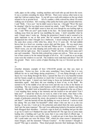 walls, pipes on the ceiling washing machines and wash tubs up and down the room.
It was a corridor extending for about 300 feet. There were various other turns to my
right but I did not explore these. To my left was a wall with windows at the top which
seemed to be at ground level.      All of a sudden, a little colored boy about 10 comes
walking out of nowhere. He's wearing a blue parka but looks quite normal otherwise.
I said "Hello. I love you" but he didn't seem to hear me. I thought "Wow! He must
be sleeping" (that he was dead never entered my mind). I said "Who are you? What
are you doing?" He still didn't seem to hear me even though he was looking right at
me. I said "Who are you?" quite loudly in his face. He turned dazedly and started
walking away from me and he was mumbling his name. I don't remember what he
said, I forgot since I woke up. During the projection I heard it and it seemed to be
quite important to me at that point. But he seemed uninterested in me and he
disappeared into what I thought was a bathroom. I stood waiting for him and out of
the same door comes a little white boy, about 10 or 11 years old. He had reddish
brown hair in a bowl cut, wearing a green shirt and blue jeans. He was much more
receptive. He came out and saw me and said "Where am I? I'm scared here". I said
"Don't worry, you are only sleeping and you'll wake up soon. I asked him his name
and he told me right away. But it seemed to "blend" with the other boy's name and I
just can't remember. Then the little colored boy comes out with us. "How can we get
out of here seems to be the mutual thought of all of us. All I could see as an escape
route were the windows to our left. The windows were sunk back and about 7 feet off
the ground. There were a series of pipes blocking the way so I hovered up into the
air..."

3>
(Another dramatic example of how UNLUCID people are that you meet in
projections. Notice too here in this entry something I have found; that it is very
difficult for me to read things during projections.) "...(I was flying through a sea of
faces) As I was flying through the faces, I passed the face of a very beautiful woman
and her beauty caught my attention so much that I reversed my motion until I came
upon her face again. I stared very hard trying to focus my lockmold and I began to
materialize again! And there she was standing in front of me, in the flesh! We
seemed to be in the middle of an old west town and she was in line at the theatre or
something. She was wearing a dark business outfit with green eye shadow and deep
red lipstick. She didn't look as beautiful now as her face appeared in the sea of faces.
I was standing there staring at her intensely and she looked at me and asked "Can I
help you?" I asked her what city we were in, what is her name, what State is this.
She looked at me pensively, then a look of confusion swept her features. Then, as a
couple of policemen entered the street, she pointed to them and said "Why don't you
ask them"? And she hurried off into the building we were in front of. I seem to recall
her asking "Do you think I'm beautiful?" either when I first saw her or as she was
leaving. At any rate, I went up to the policemen and asked them the same questions.
And I got the same response! The cop I was addressing looked at his partner and they
both shrugged their shoulders. I noticed a sign in front of a building and got the idea
to go try to read it so I thanked the cops and hurried off. The sign was on some steps
leading into a building and I got the sense that it was some kind of official sign. I
tried to read it but had a very difficult time. I could not get it into focus that easily.
All I could make out were the letters "OR", which for some reason I interpreted to
mean Oregon, and the statement "Cheyan Country". At that moment I thought to
myself "This sign is senseless. These dead people decorate their landscape, but there
 