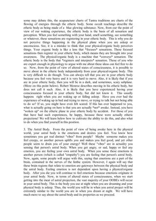 some may debate this, the acupuncture charts of Tantra traditions are charts of the
flowing of energies through the etheric body. Some occult teachings describe the
etheric body as being made of a blue glowing substance. Now, from our the point of
view of our waking experience, the etheric body is the basis of all sensation and
perception. When you feel something with your hand, smell something, see something
or whatever, these sensations are registering in your etheric body. This is why you do
not perceive things happening in the physical plane when you are asleep or
unconscious. See, it is a mistake to think that your physical/organic body perceives
things. Your organic body is like a lens that *focuses* sensations. These focused
sensations then register in your etheric body, which means they are brought into your
awareness. The physical/organic body is a machine that *conveys* sensation. The
etheric body is the body that *registers and interprets* sensation. Those of you who
are expert enough in physiology to argue with me about these ideas can feel free to do
so. Now, from the point of view of altered states of consciousness, it is possible to
move about in the etheric body independently from your physical/organic body. This
is very difficult to do though. You can always tell that you are in your etheric body
because you feel very heavy and it is very hard to move. Also, it is likely that if you
are in your etheric body, then you will be in a dark, and sometimes, scary subplane.
(More on this point below). Robert Monroe describes moving in his etheric body, but
does not call it such. Also, it is likely that you have experienced having your
consciousness focused in your etheric body, but did not know it. This usually
happens right when you are waking up or falling asleep. Have you ever had the
experience of waking up in bed and trying to move, or trying to talk but not being able
to do so? If so, you might have even felt scared. If this has ever happened to you,
what is actually going on here is that you are actually *not* awake. Instead, you have
"woken up" on the etheric plane in your etheric body by accident. For those of you
that have had such experiences, be happy, because these were actually etheric
projections! We will learn below how to cultivate the ability to do this, and also what
to do when you find yourself in this position.

3. The Astral Body. From the point of view of being awake here in the physical
world, your astral body is the emotions and desires you feel. You know how
sometimes you get real distinct "vibes" from people? Maybe someone makes you
feel creepy, or another person uplifts you and makes you feel good, and yet other
people seem to drain you of your energy? Well these "vibes" are in actuality you
sensing that person's astral body. When you get angry, or sad, happy or feel any
emotion, you are feeling your own astral body. When you sense these emotions in
another person (which is called "empathy") you are feeling that person's astral body.
Now, again, some people will argue with this, saying that emotions are a part of the
brain, contained in the nerves of the limbic system. However, I again will say that
these brain regions that relate to emotion are gateways between the physical body and
the astral body. Feeling emotion is not dependent upon having a physical/organic
body. After you die you will continue to feel emotions because emotions originate in
your astral body. Now, in terms of altered states of consciousness, when we start
getting into the meat of astral projection, the vast majority of your OOBEs will occur
in your astral body. This is the body you use at night when you are dreaming and your
physical body is asleep. Thus, the world you will be in when you astral project will be
extremely similar to the world you are in when you dream at night. We will have
much more to say about the astral body and its properties as we proceed.
 