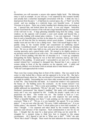 9>
(Sometimes you will encounter a person who appears highly lucid. The following
entry is such an example. As you will see, I was surprised by this woman's lucidity
and actually had a somewhat meaningful conversation with her. I think she was a
dead person from the past.) "...(I had been in a surreal space, the...) I "bent" out of the
crystal and was standing in a relatively large, very beautiful room. It looked
Victorian in its decor. There was a butler standing there shinning shoes and staring at
me. I ignored him, and looked about the room. It was very elegant. Intricately
etched wood lined the contours of the wall and a large beautiful tapestry covered most
of the wall next to me. A large glistening chandelier hung from the ceiling. Large
windows on the opposite wall revealed a court yard outside and beyond this, a
mansion-like building with stained glass windows. I was very impressed. I haven't
been in such a beautiful place out here in the planes for a while. There was a smaller
room cut off from the first by intricately carved wood dividers. I looked into this
smaller room and saw that it was a dining room. Then I felt myself begin to fade. I
quickly clung to the wooden divider and concentrated on stabilizing myself.
Luckily, I restabilized myself. I went back around to where the butler was shinning
shoes. He was an older man, bald on top, curly gray hair around the sides. He was
wearing spectacles and a typical butler outfit. He seemed to be slightly attentive to
my presence and he looked at me with a leer. On a small table next to the butler was
a dish of brown pudding with little bits of chocolate in it. I went up, completely
disregarding the butler, figuring he was at best half conscious anyway, and took a
handful of the pudding. It tasted great! I proceeded to eat most of it. The butler
seemed irritated but I continued to disregard him. Beyond him I saw a group of
women sitting in front of the big windows on the opposite wall. I rudely and
purposely climbed over the butler (with an attitude akin to what Monroe calls a
"wild one") and approached the women.

There were four women sitting there in front of the window. One was seated in the
center in what looked like a throne and she appeared to be in her 30s. She had a
sophisticated beauty about her. She was dressed in Victorian finery and I thought that
she might be nobility. Surrounding her were three older women and they looked to be
in their 50s. They looked like old maids. As I neared the window I was captured by
the beauty of the building across the courtyard. As the women noticed I was
approaching I spoke out: "This is some great pudding." The younger woman in the
middle addressed me immediately, "Oh my," she said, "you seem to have eaten all of
Ducheme's (pronounced "due shames") pudding!" She spoke with confidence and
surety and I was very surprised by this. Usually the people I speak with in my
projections are idiots. This woman was not. She seemed as lucid as I was.
Meanwhile, the three older women eyed me with suspicion but said nothing.
"That's a beautiful building over there," I said, pointing out the window across the
courtyard, "What is it?" "Oh yes, it is very beautiful," she agreed, "It is our clothes
palace." I was not sure what she said, "I'm sorry, I didn't understand you." It is our
clothes palace," she repeated. "Wow! A whole palace just to store their wardrobe", is
what I thought. I was surprised and taken aback by this woman's lucidity, the
quickness and relevance of her responses. Such communication is rare for me out
here. I thought that she must be a dead person still living out her astral life. I
struggled for a moment trying to think how best to respond to this unique
circumstance. All I figured to ask her is "What year is this?" "1890," she said.
"Wow! She is dead!" I thought. There wasn't the least indication she was constructing
 