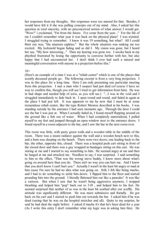 her responses from my thoughts. Her responses were too natural for that. Besides, I
would have felt it if she was pulling concepts out of my mind. Also, I asked her this
question in total sincerity, with no preconceived notion of what answer I would get.
"Wow!" i exclaimed, "I'm from the future. I've come from the year..." For the life of
me I couldn't remember what year it was back on the physical plane! I was stymied.
I struggled trying to remember. I knew it was 19 something, but what? All I could
blurt out was, "the nineteen eighties." But the whole situation was making me too
excited. My lockmold began fading and so did I. My vision was gone, but I heard
her say, "My how interesting..." Then my hearing was gone too. I awoke back in my
physbod frustrated by losing the opportunity to converse further with her, but also
happy that I had encountered her. I don't think I ever had such a natural and
meaningful conversation with anyone in a projection before this."

10>
(Here's an example of a time I was at a "rehab center" which is one of the places that
ecently deceased people go. The following excerpt is from a very long projection. I
was in this place for a long time. Here I am only presenting one particular meeting
from this projection. I met a man who I suspect had just died (of course I have no
way to confirm this, though you will see I tried to get information from him). He was
in bad shape and needed help of sorts, as you will see.) "...I was in the void and I
struggled immediately to fade back in. I spun round and round, and faded in again at
the place I had just left. It was apparent to me by now that I must be at some
tremendous rehab center, like the type Robert Monroe described in his books. I was
standing outside by the entrance I had seen moments ago. Through the door I could
see the bar I was just at. When I actually faded in, I found myself flopping around on
the ground like a fish out of water. When I had completely materialized, I pulled
myself to my feet and jumped through an open window next to the entrance doors. I
found myself in a room adjacent to the bar, and I saw the bar in the next room over.

This room was little, with pasty green walls and a wooden table in the middle of the
room. There was a steam radiator against the wall and a wooden bench next to this,
and a bum was sleeping on the bench. There were two doors; one leading back to the
bar, the other, opposite this, closed. There was a hospital push cart sitting in front of
the closed door and there was a guy wrapped in bandages sitting on this cart. He was
staring at me and I started to say something to him. He seemed angry at me and then
he lunged at me and attacked me. Needless to say, I was surprised. I said something
to him to the effect, "That was the wrong move buddy, I know more about what's
going on around here than you do. There ain't no way you can hurt me. And I know
that you don't know I can't hurt you." Actually I wasn't in the least bit angry or mad at
him cause I'm sure he had no idea what was going on. Still, I felt like being macho,
and I had to do something to settle him down. I flipped him to the floor and started
pounding him into the ground. I literally flattened him out like a pancake! It was like
a cartoon. But when I saw that he wasn't being aggressive anymore, I stopped
thrashing and helped him "pop" back out to 3-D , and helped him to his feet. He
seemed surprised that neither of us was in the least bit scathed after our scuffle. His
attitude was significantly different. He was more submissive and friendly. He got
back on his cart and I started to push him out towards the bar. I asked him if he was
dead (seeing that he was on the hospital stretcher and all). Quite to my surprise, he
said he had died the night before. I asked if maybe it's that he's been dead for a year
(As I write this entry I don't remember what my logic was in asking him this). He
 