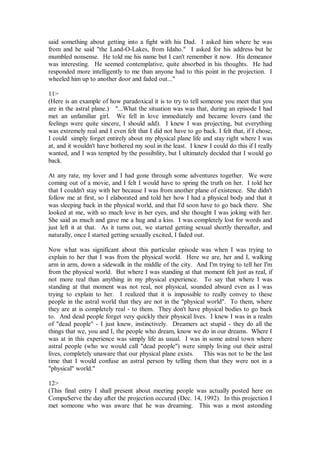 said something about getting into a fight with his Dad. I asked him where he was
from and he said "the Land-O-Lakes, from Idaho." I asked for his address but he
mumbled nonsense. He told me his name but I can't remember it now. His demeanor
was interesting. He seemed contemplative, quite absorbed in his thoughts. He had
responded more intelligently to me than anyone had to this point in the projection. I
wheeled him up to another door and faded out..."

11>
(Here is an example of how paradoxical it is to try to tell someone you meet that you
are in the astral plane.) "...What the situation was was that, during an episode I had
met an unfamiliar girl. We fell in love immediately and became lovers (and the
feelings were quite sincere, I should add). I knew I was projecting, but everything
was extremely real and I even felt that I did not have to go back. I felt that, if I chose,
I could simply forget entirely about my physical plane life and stay right where I was
at, and it wouldn't have bothered my soul in the least. I knew I could do this if I really
wanted, and I was tempted by the possibility, but I ultimately decided that I would go
back.

At any rate, my lover and I had gone through some adventures together. We were
coming out of a movie, and I felt I would have to spring the truth on her. I told her
that I couldn't stay with her because I was from another plane of existence. She didn't
follow me at first, so I elaborated and told her how I had a physical body and that it
was sleeping back in the physical world, and that I'd soon have to go back there. She
looked at me, with so much love in her eyes, and she thought I was joking with her.
She said as much and gave me a hug and a kiss. I was completely lost for words and
just left it at that. As it turns out, we started getting sexual shortly thereafter, and
naturally, once I started getting sexually excited, I faded out.

Now what was significant about this particular episode was when I was trying to
explain to her that I was from the physical world. Here we are, her and I, walking
arm in arm, down a sidewalk in the middle of the city. And I'm trying to tell her I'm
from the physical world. But where I was standing at that moment felt just as real, if
not more real than anything in my physical experience. To say that where I was
standing at that moment was not real, not physical, sounded absurd even as I was
trying to explain to her. I realized that it is impossible to really convey to these
people in the astral world that they are not in the "physical world". To them, where
they are at is completely real - to them. They don't have physical bodies to go back
to. And dead people forget very quickly their physical lives. I knew I was in a realm
of "dead people" - I just knew, instinctively. Dreamers act stupid - they do all the
things that we, you and I, the people who dream, know we do in our dreams. Where I
was at in this experience was simply life as usual. I was in some astral town where
astral people (who we would call "dead people") were simply living out their astral
lives, completely unaware that our physical plane exists.   This was not to be the last
time that I would confuse an astral person by telling them that they were not in a
"physical" world."

12>
(This final entry I shall present about meeting people was actually posted here on
CompuServe the day after the projection occured (Dec. 14, 1992). In this projection I
met someone who was aware that he was dreaming. This was a most astonding
 
