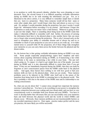 in no position to verify this person's identity, whether they were dreaming or were
deceased. Now, the second reason it is so difficult acquiring verifyable information
during an OOBE has to do with retaining the information you get. For, as is
illustrated in the above entries, it is very difficult to remember simple facts or details
that you learn in a projection. Many times someone would tell me their name or
some other simple data, and I would forget what they said almost as soon as it was
said. Or, perhaps I would remember during the projection, but once I awoke I would
forget the information before recording it in my journal. And because I forget this
information so easily does not mean I have a bad memory. Whatever is going on here
is just not that simple. There is something about being lucid in the OOBE realm that
makes it inherently difficult to remember stuff. And further, the process of carrying
the information back here to the physical plane is also another factor that can cause
one to forget what occurred during the projection. This is why I stressed early on the
need to strengthen your ability to remember dreams and to always lay and try to
remember as much of your projection as you can as soon as you wake up, or to make
mental notes to yourself while IN the projection; all of these things help strengthen
your memories so you can carry them across the border between the physical and the
dream realms.

So, the bottom line is that getting verifyable information during an OOBE is no easy
task. Some people (especially parapsychology types) have simplistic and naïve
notions about acquiring information during an OOBE, as if memorizing a fact while
out-of-body is the same as memorizing a fact while in your body. This just isn't
what's going on. To repeat: it is hard to get simple facts out of the people you meet
during an OOBE and, it is also abnormally difficult to retain these facts if you get
them. If they are not immediately forgotten during the OOBE, then they can easily be
forgotten as one's consciousness passes from the OOBE realm back to the physical
realm. And again, these factors have nothing to do with how good or bad your
memory skills are here on the physical plane when you are awake. These memory
problems seem to be inherent to the OOBE state itself and to the nature of the
transition from being lucid in the OOBE to returning here to the physical world. This
fact is probably a vital clue to the nature of the OOBE state and its relationship to our
waking consciousness.

So, what can you do about this? I cannot stress enough how important the memory
exercises I prescribed are. You have to do everything in your power to strengthen the
memory connection between your waking and your dream mind, and you have to very
conscientiously work to remember both your dreams and your OOBEs. You have to
work to develop habits that will ensure that you can successfully carry your memories
back and forth between this physical world and the world in which OOBEs and
dreams occur. Obviously, these memory problems are not insurmountable barriers as
my recorded experiences attest to. Once again, practice makes perfect and the more
you practice, the more likely you will be successful.
 