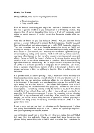 Getting Into Trouble

During an OOBE, there are two ways to get into trouble:

       a. Threatening situations
       b. Being a trouble maker

I will not dwell on these at any great length, but I do want to comment on them. The
first way to get into trouble is if you find your-self in a threatening situation. I've
discussed this off and on throughout these notes, so I will only summarize salient
points you should remember if you feel you are in a threatening situation while out-
of-body.

What kind of threats can you face during an OOBE? Well, you can meet hostile
entities, or you may find yourself in a region that feels threatening. In either case, as I
have said throughout, such circumstances are in reality NOT threatening situations.
You must remember that you are basically indestructible during an OOBE and
nothing can harm you. I have found occasion to remind myself during an OOBE that
I too am one of God's creations, and I personally have a faith that says God doesn't go
around needlessly hurting (its?) creations. God doesn't hurt us, we hurt ourselves.
And more often than not, we hurt ourselves because we are ignorant of causes and
effects. During an OOBE the *causes* of whatever threatening situation we may find
ourselves in are our own fears, subconscious or conscious. Fear is destroyed by the
light of awareness and understanding. So, the way to deal with scary situations during
an OOBE is to overcome your fears of things you do not understand. Like I said,
there is a process of growth and maturity involved in the attempt to learn to astral
project, and sooner or later, you will have to face this. There is nothing wrong with
facing this.

It is good to face it. It's called "growing" . Now, a much more serious possibility of a
threatening situation you may find yourself in has to do with your physical body. It is
possible that you may experience unpleasant effects in your physical body when
trying to project. I, for example, have a number of times returned from an OOBE and,
upon waking, had a terrible headache. I have always had migraines, evern before I
started projecting, but a number of times after projecting, I would wake up with a full
scale migraine. I haven't any certainty of why this happens to me, but it does. I have
noticed that if I go without sleep, such as when I stay up all night studying for an
exam, that I will also get my migraines. I suspect the connection between migraines
and OOBEs in my case has to do with lack of sleep. When out-of-body, you are NOT
sleeping, you are in a trance. Being in trance is apparently a different physiological
condition than being asleep, and my body *sometimes* treats an OOBE as if I had
gone without sleep.

I want to stress loud and clear that I get migraines whether I project or not. I believe
that getting these headaches is specific to me. If you do not regularly get migraines,
then you will probably not have this problem.

And on the other hand, I want to stress that very often, upon waking from an OOBE, I
feel great. I feel light and tingly. I have not counted, but I know I experience this
pleasant feeling upon waking from an OOBE much more often than I experience the
 