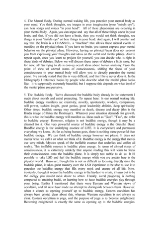 4. The Mental Body. During normal waking life, you perceive your mental body as
your mind. You think thoughts, see images in your imagination (your "mind's eye"),
can hear songs and voices "in your head". All of these phenomena are occuring in
your mental body. Again, you can argue and say that all of these things occur in your
brain, and that, if you did not have a brain, then you would not think thoughts, see
things in your "mind's eye" or hear things in your head. And again, I will counter and
say that the brain is a CHANNEL, a "machine" that allows these mental events to
manifest on the physical plane. If you have no brain, you cannot express your mental
behavior on the physical plane. However, having no physical brain does not prevent
you from expressing your thoughts and ideas on the astral and mental planes. And to
repeat again, once you learn to project for yourself, you can decide who is right in
these kinds of debates. Below we will discuss these types of debates a little more, but
for now, all I'm trying to do is convey occult ideas about human anatomy. From the
point of view of altered states of consciousness, shifting the focus of your
consciousness to your mental body will allow you to directly perceive the mental
plane. I've already stated that this is very difficult, and that I have never done it. In the
bibliography I reference books by people who describe what the mental plane looks
like. It is supposedly extremely beautiful, but I suppose this depends on what level of
the mental plane you perceive.

5. The Buddhic Body. We've discussed the buddhic body already in the statements I
made about morals and astral projecting. To repeat here: In our normal waking life,
buddhic energy manifests as: creativity, novelty, spontaneity, wisdom, compassion,
will power, sudden insight, great genius, great leadership abilities, deep spirituality.
Other times, buddhic energy may manifest as death, disease and decay (this is the
Hindu image of Shiva the Destroyer). Whatever your situation demands for growth,
this is what the buddhic energy will manifest as. Ideas such as "God", "Tao", etc. refer
to buddhic energy. However, religion is not buddhic energy, though it may be a
channel for it. One very powerful source of buddhic energy is the Grateful Dead.
Buddhic energy is the underlying essence of LIFE. It is everywhere and permeates
everything we know. As far as being human goes, there is nothing more powerful than
buddhic energy. We can think of buddhic energy however we please. It does not
matter what we call it or what we think of it. Buddhic energy is the energy that moves
our very minds. Mystics speak of the ineffable essence that underlies and unifies all
reality. This ineffable essence is buddhic plane energy. In terms of altered states of
consciousness, it is extremely unlikely that anyone reading this will learn to focus
their consciousness onto the buddhic plane. It is simply too subtle to do so. It IS
possible to take LSD and feel the buddhic energy while you are awake here in the
physical world. However, though this is not as difficult as focusing directly onto the
buddhic plane, it takes great mastery over the LSD experience to be able to use it to
perceive the buddhic energy that fills every nook and cranny of all life. Now,
ironically, though it seems the buddhic energy is the hardest to attain, it turns out to be
the energy you should most desire to attain. Frankly, astral projecting is nothing
compared to attaining buddi, or learning how to have buddhic energies play through
your being. Earlier I mentioned that there were Eastern and Western views of
occultism, and till now have made no attempt to distinguish between them. However,
when it comes to opening yourself up to buddhic energy, Eastern occultism has
always been crystal clear about this, whereas Western occultism is not always so
clear. Eastern occultism is yoga, and the purpose of yoga is to become enlightened.
Becoming enlightened is exactly the same as opening up to the buddhic energies.
 