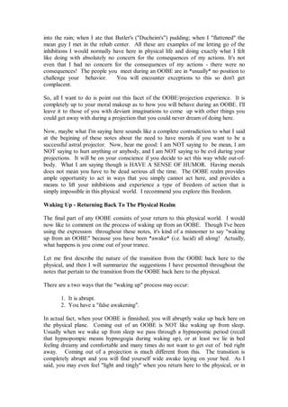 into the rain; when I ate that Butler's ("Ducheim's") pudding; when I "flattened" the
mean guy I met in the rehab center. All these are examples of me letting go of the
inhibitions I would normally have here in physical life and doing exactly what I felt
like doing with absolutely no concern for the consequences of my actions. It's not
even that I had no concern for the consequences of my actions - there were no
consequences! The people you meet during an OOBE are in *usually* no position to
challenge your behavior.       You will encounter exceptions to this so don't get
complacent.

So, all I want to do is point out this facet of the OOBE/projection experience. It is
completely up to your moral makeup as to how you will behave during an OOBE. I'll
leave it to those of you with deviant imaginations to come up with other things you
could get away with during a projection that you could never dream of doing here.

Now, maybe what I'm saying here sounds like a complete contradiction to what I said
at the begining of these notes about the need to have morals if you want to be a
successful astral projector. Now, hear me good: I am NOT saying to be mean, I am
NOT saying to hurt anything or anybody, and I am NOT saying to be evil during your
projections. It will be on your conscience if you decide to act this way while out-of-
body. What I am saying though is HAVE A SENSE OF HUMOR. Having morals
does not mean you have to be dead serious all the time. The OOBE realm provides
ample opportunity to act in ways that you simply cannot act here, and provides a
means to lift your inhibitions and experience a type of freedom of action that is
simply impossible in this physical world. I recommend you explore this freedom.

Waking Up - Returning Back To The Physical Realm

The final part of any OOBE consists of your return to this physical world. I would
now like to comment on the process of waking up from an OOBE. Though I've been
using the expression throughout these notes, it's kind of a misnomer to say "waking
up from an OOBE" because you have been *awake* (i.e. lucid) all along! Actually,
what happens is you come out of your trance.

Let me first describe the nature of the transition from the OOBE back here to the
physical, and then I will summarize the suggestions I have presented throughout the
notes that pertain to the transition from the OOBE back here to the physical.

There are a two ways that the "waking up" process may occur:

       1. It is abrupt.
       2. You have a "false awakening".

In actual fact, when your OOBE is finnished, you will abruptly wake up back here on
the physical plane. Coming out of an OOBE is NOT like waking up from sleep.
Usually when we wake up from sleep we pass through a hypnopomic period (recall
that hypnopompic means hypnogogia during waking up), or at least we lie in bed
feeling dreamy and comfortable and many times do not want to get out of bed right
away. Coming out of a projection is much different from this. The transition is
completely abrupt and you will find yourself wide awake laying on your bed. As I
said, you may even feel "light and tingly" when you return here to the physical, or in
 