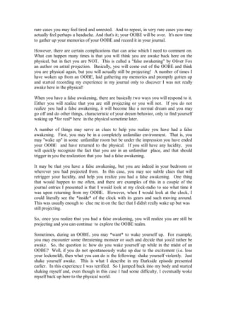 rare cases you may feel tired and unrested. And to repeat, in very rare cases you may
actually feel perhaps a headache. And that's it; your OOBE will be over. It's now time
to gather up your memories of your OOBE and record it in your journal.

However, there are certain complications that can arise which I need to comment on.
What can happen many times is that you will think you are awake back here on the
physical, but in fact you are NOT. This is called a "false awakening" by Oliver Fox
an author on astral projection. Basically, you will come out of the OOBE and think
you are physical again, but you will actually still be projecting! A number of times I
have woken up from an OOBE, laid gathering my memories and promptly gotten up
and started recording my experience in my journal only to discover I was not really
awake here in the physical!

When you have a false awakening, there are basically two ways you will respond to it.
Either you will realize that you are still projecting or you will not. If you do not
realize you had a false awakening, it will become like a normal dream and you may
go off and do other things, characteristic of your dream behavior, only to find yourself
waking up *for real* here in the physical sometime later.

A number of things may serve as clues to help you realize you have had a false
awakening. First, you may be in a completely unfamiliar environment. That is, you
may "wake up" in some unfamiliar room but be under the impression you have ended
your OOBE and have returned to the physical. If you still have any lucidity, you
will quickly recognize the fact that you are in an unfamiliar place, and that should
trigger in you the realization that you had a false awakening.

It may be that you have a false awakening, but you are indeed in your bedroom or
wherever you had projected from. In this case, you may see subtle clues that will
retrigger your lucidity, and help you realize you had a false awakening. One thing
that would happen to me often, and there are examples of this in a couple of the
journal entries I presented is that I would look at my clock-radio to see what time it
was upon returning from my OOBE. However, when I would look at the clock, I
could literally see the *inside* of the clock with its gears and such moving around.
This was usually enough to clue me in on the fact that I didn't really wake up but was
still projecting.

So, once you realize that you had a false awakening, you will realize you are still be
projecting and you can continue to explore the OOBE realm.

Sometimes, during an OOBE, you may *want* to wake yourself up. For example,
you may encounter some threatening monster or such and decide that you'd rather be
awake. So, the question is: how do you wake yourself up while in the midst of an
OOBE? Well, if you do not spontaneously wake up due to the excitement (i.e. lose
your lockmold), then what you can do is the following: shake yourself violently. Just
shake yourself awake. This is what I describe in my Darkside episode presented
earlier. In this experience I was terrified. So I jumped back into my body and started
shaking myself and, even though in this case I had some difficulty, I eventually woke
myself back up here to the physical world.
 