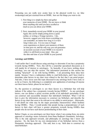 Presuming you are really now awake here in the physical world (i.e. no false
awakenings) and just returned from an OOBE, here are the things you want to do:

       1. First thing is to simply lay there and gather
          your memories of your OOBE. Do not move or think
          about anything else until you have recalled as
          much as you can about your OOBE.

       2. Next, immediatly record your OOBE in your journal.
          Again, this can be simply jotting down a quick
          outline, or writing a 10 page narrative. I do,
           however, suggest you write down everything you
           can remember, no matter how long it is or how
           long it takes you. It is too easy to forget
           your experiences or distort your memeory of them
           as time goes on, and the only way you can guarantee
           an accurate account of your OOBE is to record it
           while it is still fresh in your mind. Also, put
           the date and time of your OOBE in your journal.

Astrology and OOBEs

I said earlier that I would discuss using astrology to determine if one has a propensity
towards having OOBEs. Now, this will be a somewhat specialized discussion as it
will mainly be of interest to astrologers. So basically, if you know nothing about
astrology, you can skip this section. The information presented in this section has
nothing *practical* to do with having OOBEs. I am presenting these ideas here
mainly because I have a rudimentary ability to read birth-charts, and I have tried to
determine what factors in my chart were related to the fact that I can astral project.
And also, I have never seen this topic discussed in any astrology book I have read, so
as far as I know, the following is a completely new application of astrology (if anyone
out there knows better, please let me know!).

So, the question to astrologers is: are there factors in a birthchart that will help
indicate if the subject has a propensity towards having OOBEs? As any astrologer
knows, one can deduce a pretty accurate profile of an indivdual's personality if one
can construct and successfully interpret that individual's birthchart. What I will do
here is give the information necessary to construct my birthchart, and describe the
factors in my chart that seem to be relevant to my ability to astral project. Afterwards,
I will distill out what may be the major personality characteristics which facilitate
having OOBEs. Then, I would predict that people having a preponderance of such
factors in their chart will have a greater propensity towards having OOBEs than
people who do not have such factors predominating in their chart.

Before I begin, so you astrologers out there know where I am coming from, my entire
approach to astrology stems exclusively from Dane Rudhyar's Humanistic Astrology.
This is the only approach towards, and philosophy of, astrology that I know and
practice. So, the basis for my own interpretation of my birthchart derives from a
Humanistic Astrology approach. This said, here is my birth data to construct my
natal birthchart:
 