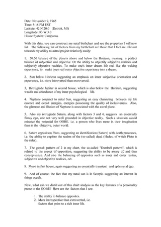 Date: November 9, 1965
Time: 5:18 PM EST
Latitute: 42 N 20.0 (Detroit, MI)
Longitude: 83 W 3.0
House System: Campanus

With this data, you can construct my natal birthchart and see the properties I will now
list. The following list of factors from my birthchart are those that I feel are relevant
towards my ability to astral project relatively easily:

1. 50:50 balance of the planets above and below the Horizon, meaning a perfect
balance of subjective and objective. Or the ability to objectify subjective realities and
subjectify objective realities. To make one's inner dream life real like the waking
experience, to make ones real outer objective experience into a dream.

2. Sun below Horizon suggesting an emphasis on inner subjective orientation and
experience, i.e. more introverted than extroverted.

3, Retrograde Jupiter in second house, which is also below the Horizon, suggesting
wealth and abundance of my inner psychological life.

4. Neptune conjunct to natal Sun, suggesting an easy channeling between my life
essence and occult energies, energies possessing the quality of inclusiveness. Also,
the glamour and illusion of Neptune is associated with the astral plane.

5. Also my retrograde Saturn, along with factors 3 and 4, suggests an essentially
flimsy ego, one not very well grounded in objective reality. Such a situation would
enhance the potential for OOBE. i.e. a person who lives more in their imagination
than in the objective, outer world.

6. Saturn opposition Pluto, suggesting an identification (Saturn) with death processes,
i.e. the ability to explore the realms of the (so-called) dead (Hades, of which Pluto is
the ruler).

7. The gestalt pattern of 2 in my chart, the so-called "Dumbell pattern", which is
related to the aspect of opposition, suggesting the ability to be aware of, and thus
conceptualize. And also the balancing of opposites such as inner and outer realms,
subjective and objective realities, ect.

8. Moon in first house, again suggesting an essentially transient and ephemeral ego.

9. And of course, the fact that my natal sun is in Scorpio suggesting an interest in
things occult.

Now, what can we distill out of this chart analysis as the key features of a personality
prone to the OOBE? Here are the factors that I see:

       1. The ability to balance opposites.
       2. More introspective than extroverted, i.e.
          factors that point to a rich inner life.
 