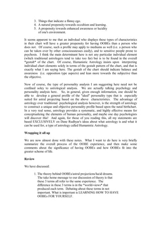 3. Things that indicate a flimsy ego.
       4. A natural propensity towards occultism and learning.
       5. A propensity towards enhanced awareness or lucidity
          of one's environment.

It seems apparent to me that an indivdual who displays these types of characteristics
in their chart will have a greater propensity for having OOBEs than a person who
does not. Of course, such a profile may apply to mediums as well (i.e. a person who
can be taken over by other consciousnesses easily), and to sensitive people prone to
psychosis. I think the main determinant here is not any particular individual element
(which traditional astrologers tend to take too far) but is to be found in the overall
*gestalt* of the chart. Of course, Humanistic Astrology insists upon interpreting
individual chart elements solely in terms of the gestalt pattern of the chart, and that is
exactly what I am saying here. The gestalt of the chart should indicate balance and
awareness (i.e. opposition type aspects) and lean more towards the subjective than
the objective.

Now of course, the type of personality analysis I am suggesting here need not be
confined soley to astrological analysis. We are actually talking psychology and
personality analysis here. So, in general, given enough information, one should be
able to develop a general profile of the "ideal" personality type that is especially
suited for astral projecting based on the above characteristics. The advantage of
astrology over traditional psychological analysis however, is the strength of astrology
to construct a unique and objective personality profile based upon the natal birthchart.
In a very real sense, astrology provides a systematic, and highly effective means for
conceptualizing the elements of human personality, and maybe one day psychologists
will discover this! And again, for those of you reading this, all my statements are
based EXCLUSIVELY on Dane Rudhyar's ideas about what astrology is and what it
can be used for, a type of astrology called Humanistic Astrology.

Wrapping it all up

We are now almost done with these notes. What I want to do here is very briefly
summarize the overall process of the OOBE experience, and then make some
comments about the significance of having OOBEs and how OOBEs fit into the
greater scheme of life.

Review

We have discussed:

       1. The theory behind OOBEs/astral projections/lucid dreams.
          The take home message to our discussion of theory is that
          these 3 terms all refer to the same experience. The
          difference in these 3 terms is in the *world-views* that
          produced each term. Debating about these terms in not
          important. What is important is LEARNING HOW TO HAVE
          OOBEs FOR YOURSELF.
 