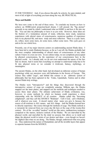 IT FOR YOURSELF. And, if you choose this path, be eclectic, be open minded, and
most of all, in light of everything you learn along the way, BE PRACTICAL.

Maya and Buddhi

We have now come to the end of these notes. To conclude my lessons on how to
achieve an OOBE/astral projection/lucid dream, I will present the "big picture"
presently in my mind by which I understand what an OOBE is and how it fits into my
life. You can take my philosophy or leave it as you wish. However, these ideas are
the fruition of a tremendous amount of study, reflection, more study, numerous
experiences with altered states of consciousness, numerous qualities of experience
here in my physical life, and more study and more reflection. There is a cycle: learn,
do, reflect, learn some more, do some more, reflect some more. This cycle goes on
and on for our whole lives.

Presently, one of my major interests centers on understanding ancient Hindu ideas. I
have been led to study Hinduism because, as far as I can tell, the Hindus probably had
the most complete understanding of altered states of consciousness of any other
culture I know of, even our own. In our culture today, we are completely preoccupied
by physical consciousness, by the experience of our consciousness here in the
physical world. As I already said, we do not even understand the nature of the fact
that we dream. And it seems that everything we attempt to understand today has to be
fit into physical terms or we consider it irrelevant, fantasy, mythology, or
meaningless.

The ancient Hindus, on the other hand, had developed an elaborate science of human
psychology while our ancestors were still barbarians in the forests of Europe. This
science they called "yoga", and behind this science is an elaborate system of
philosophy that has been captured in the Vedas, Upanishads, Tantras and in other
ancient Hindu holy writings.

The Hindus were *introspective* and the things they discovered through the
introspective science of yoga are completely amazing. Millenia ago, the Hindus
mapped out the inner planes, and mapped out the methods and techniques needed to
access these inner planes. The ultimate achievment of Hindu civilization, was,
however, to create methods by which we humans could experience a direct
relationship with the SOURCE of all creation. Hindus called this "becoming
enlightened", and they call this SOURCE "Brahman". Call it God, call it Brahman,
call it whatever you want. It doesn't matter what name you give it, because the
source of all existence is ALL names, and ALL things. And the Hindus learned how
to directly experience this source through the methods of yoga. The Hindu outlook is
a viewpoint far removed from our every day life here at the cusp of the twenty-first
century. We of the so-called "modern" world are like naive, rambunctious teenagers
compared to the mature, inclusive outlook of the Hindus. We are marvelled by the
physical world, and marvelled by the mind we possess that allows us to mold and
shape the physical world in terms of our desires and ideas - even though we haven't
the slightest idea what we are doing. The Hindus, though, understood what was going
on. They understood the nature of Humankind, and all the invisible layers that appear
to separate humans from the SOURCE.
 