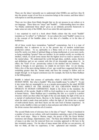 These are the ideas I presently use to understand what OOBEs are and how they fit
into the greater scope of our lives as conscious beings in the cosmos, and these ideas I
will express to end this presentation.

There are two ideas from Hindu thought that we do not possess in our culture or in
our language. These ideas are "maya" and "buddhi". Understanding these two ideas
*as Hindus understand these ideas* gives us an infinitely powerful framework to
make sense not only of the OOBE, but of our entire life and experience.

I was surprised to read in a book about Hindu culture that the word "buddhi"
translates as "to reflect" or "reflection". In our culture the word "buddhi" comes to us
in the concept of the buddhic plane, or the idea of a buddha, or in the idea of
bodhistava.

All of these words have tremendous *spiritual* connotations, but it is a type of
spirituality that is unknown to us in the present day of modern techno-mass
production culture. To us, spirituality is a flimsy term or it is an emotion-laden
term.We rarely ever think of spiritual things as being intellectual, or even more rarely,
as being something *greater* than our intellect. In our modern world, we worship our
intellect, which, in occult terms means that the highest level we tend to operate on is
the mental plane. We understand the world through ideas, symbols, names, theories
and definitions and we are content with this (if not downright smug about it). In
effect, the "God" of our present-day culture is the intellect and its creations. The
reality is though, in our ignorance, we simply do not know what we are missing.
Only a few of the more daring thinkers of our age would have suggested that there is
something greater than the human mind, and have the courage to follow such an
insight through to its logical conclusion (see for example, the book by Dane Rudhyar
in the bibliography).

Buddhi is indeed that essence of spirituality which is GREATER THAN THE
HUMAN MIND. But what is buddhi? Why does buddhi mean "to reflect"? To put
it into terms that are meaningful to us as a people preoccupied by the mind, BUDDI
IS THAT ASPECT OF THE SOURCE OF ALL CREATION WHICH CAN
OPERATE IN HUMAN EXPERIENCE. Buddi is the divine in the mundane, the
spirituality of the secular. Buddi is GOD as God manifests in our everyday lives and
in human history. Dane Rudhyar put it something like this: as a crystal is a perfect
structure which can then reflect the light of the sun and display the light of the sun in
a myriad of multicolored facets, likewise is the human mind like a crystal that can,
when the mind is made clean and perfect, reflect the light of the divine into a myriad
of multi-colored facets, and these facets are the sum total of human experience. In
other words, buddhi is when our mind is clean and pure and reflects in the light of
the divine essence that underlies all of creation.

The second Hindu term of relevance here is the idea of "maya". Maya is translated in
a number of ways in our culture, with each translation capturing a part of the meaning
of the word maya. Maya is: illusion, magic, the power of life, the Great Mother,
transience and change, impermanance, time. The basic idea behind the Hindu concept
of maya is an idea very far removed from our everyday approach to life here in the
late twentieth century. For the idea of maya means that all that we can perceive, all
that we think, all that we experience, is but ephemeral and transient. All of
 