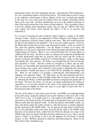phenomenal reality, all of the manifested universe - both physical AND nonphysical -
are but a momentary shadow of the Divine Source. The closest idea we have to maya
in our collective consciousness is Plato's allegory of the cave, in which men chained
to the back of a cave wall watch the shadows from the outside world dance before
them on the cave wall. All these chained men can see are the shadows and have no
idea of the world outside that is the source of these shadows. This, according to Plato,
is how the ordinary mind experiences reality: they see only the *effects* and never
once suspect the Divine Cause beneath the effects of life as we perceive and
experience it.

So, in terms of stressing the idea of illusion, Plato's allegory is similar to the Hindu
concept of maya. However, the implication of Plato's allegory is that being in such a
state of ignorance of Divine Causes is bad in some sense. Why else would he present
the idea of men chained in the darkness? This is not one's image of good. However,
the Hindu idea of maya does not have such emotional overtones. It has, as a matter of
fact, quite the opposite implications. For the illusion of reality as we know and
experience it is the joyous expression of the Divine becoming enmeshed in the Divine
Tragi-Comedy of Creation. Maya is not a sorrowful reality, but a Cosmic Dance of
celebration by the Gods. Be this as it may, we today do not accept the possibility that
the entire phenomenal world that we perceive with our senses and the worlds we
perceive in dreams and OOBEs could be all of Divine Illusion. Today we take things
very literally and very seriously. We believe very strongly that the word we perceive
and experience is *real*. And this is both our strength as a culture and our folly.
However, as I personally have passed through the cycle of learning, action, reflection,
more learning, more action, more reflection, I have come to appreciate the relevance
of the concepts of buddi and maya as very PRACTICAL principles for dealing with
life. What we call "reality" is in actuality a multi-layered, multi-dimensional, ever
changing, ever transcient "thing". We ARE maya; our life and experience and all we
take to be so real is maya. In this incredible Divine Play of maya we have the option
of reflecting the Divine, of allowing buddhi to become a progressively greater part of
our being. We have the choice: we can get ever deeper enmeshed in the illusion of
experience, or we can turn inwards to the center of our being and discover buddhi.
Once we discover buddhi, we then view maya in a new light; we know that ALL is
but the joyous play of the Divine.

The fact of the matter is, from such a point of view, the OOBE is us exploring deeper
levels of the maya, seeing the shadows cast by other shadows on the cave wall. Is this
"bad"? No it is not. It is simply what it is. The realm of the OOBE is a realm one
step closer to the Divine Source of Creation than is the physical, but it is an even more
illusory realm than this physical world. In both the physical and OOBE worlds, our
ideas and desires shape the reality around us, only this process is greatly enhanced,
greatly quickened in the OOBE realm. So, we may be one step closer to the Divine,
but we are potentially veiled even more from the Divine while in the OOBE realm
than here in the physical realm, veiled from the Divine by illusions we create in the
OOBE realm from our desires and ideas, be these subconscious or not. But to say the
astral is "closer" to the Divine or not is all only apparent, for the Divine is equally
present in ALL THINGS, physical or otherwise, and discovering the Divine in our
life is always only a heartbeat away.
 