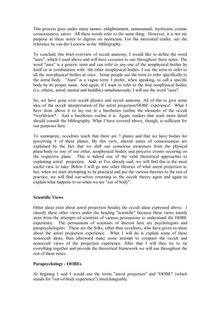 This process goes under many names: enlightenment, samasamadi, mysticism, cosmic
consciousness, satori. All these words refer to the same thing. However, it is not my
purpose in these notes to digress on mysticism. For the interested reader, see the
reference by van der Leeuww in the bibliography.

To conclude this brief overview of occult anatomy, I would like to define the word
"aura", which I used above and will have occasion to use throughout these notes. The
word "aura" is a generic term and can refer to any one of the nonphysical bodies by
itself or in combination with the other nonphysical bodies. I use the term to refer to
all the non-physical bodies at once. Some people use the term to refer specifically to
the astral body. "Aura" is a vague term. I prefer, when speaking, to call a specific
body by its proper name. And again, if I want to refer to the four nonphysical bodies
(i.e. etheric, astral, mental and buddhic) simultaneously, I will use the word "aura".

So, we have gone over occult physics and occult anatomy. All of this to give some
idea of the occult interpretation of the astral projection/OOBE experience! What I
have done above it to lay out in a barebones outline the elements of the occult
*worldview*. And a barebones outline it is. Again, readers that want more detail
should consult the bibliography. What I have covered above, though, is sufficient for
our purposes here.

To summarize, occultists teach that there are 7 planes and that we have bodies for
perceiving 4 of these planes. By this view, altered states of consciousness are
explained by the fact that we shift our conscious awareness from the physical
plane/body to one of our other, nonphysical bodies and perceive events occuring on
the respective plane. This is indeed one of the valid theoretical approaches to
explaining astral projection. And, as I've already said, we will find this is the most
useful view to take. Below I will go into other theories of what astral projection is,
but, when we start attempting to be practical and put the various theories to the test of
practice, we will find our-selves returning to the occult theory again and again to
explain what happens to us when we are "out of body".


Scientific Views

Other ideas exist about astral projection besides the occult ideas expressed above. I
classify these other views under the heading "scientific" because these views mainly
stem from the attempts of scientists of various persuasions to understand the OOBE
experience. The persuasions of scientists of interest here are psychologists and
parapsychologists. These are the folks, other than occultists, who have given us ideas
about the astral projection experience. What I will do is explain some of these
nonoccult ideas, then afterward make some attempt to compare the occult and
nonoccult views of the projection experience. After that I will then try to tie
everything together and provide the theoretical framework we will use throughout the
rest of these notes.

Parapsychology - OOBEs

At begining I said I would use the terms "astral projection" and "OOBE" (which
stands for "out-of-body experience") interchangeably.
 