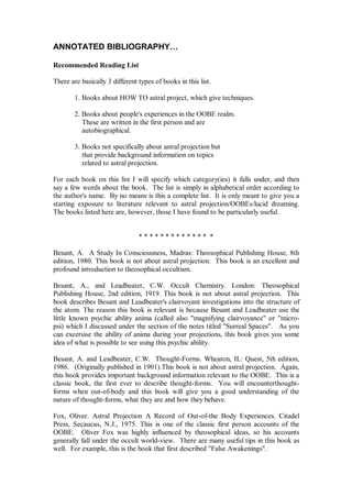 ANNOTATED BIBLIOGRAPHY…

Recommended Reading List

There are basically 3 different types of books in this list.

        1. Books about HOW TO astral project, which give techniques.

        2. Books about people's experiences in the OOBE realm.
           These are written in the first person and are
           autobiographical.

        3. Books not specifically about astral projection but
           that provide background information on topics
           related to astral projection.

For each book on this list I will specify which category(ies) it falls under, and then
say a few words about the book. The list is simply in alphabetical order according to
the author's name. By no means is this a complete list. It is only meant to give you a
starting exposure to literature relevant to astral projection/OOBEs/lucid dreaming.
The books listed here are, however, those I have found to be particularly useful.


                                ************* *

Besant, A. A Study In Consciousness, Madras: Theosophical Publishing House, 8th
edition, 1980. This book is not about astral projection. This book is an excellent and
profound introduction to theosophical occultism.

Besant, A., and Leadbeater, C.W. Occult Chemistry. London: Theosophical
Publishing House, 2nd edition, 1919. This book is not about astral projection. This
book describes Besant and Leadbeater's clairvoyant investigations into the structure of
the atom. The reason this book is relevant is because Besant and Leadbeater use the
little known psychic ability anima (called also "magnifying clairvoyance" or "micro-
psi) which I discussed under the section of the notes titled "Surreal Spaces". As you
can excersise the ability of anima during your projections, this book gives you some
idea of what is possible to see using this psychic ability.

Besant, A. and Leadbeater, C.W. Thought-Forms. Wheaton, IL: Quest, 5th edition,
1986. (Originally published in 1901).This book is not about astral projection. Again,
this book provides important background information relevant to the OOBE. This is a
classic book, the first ever to describe thought-forms. You will encounterthought-
forms when out-of-body and this book will give you a good understanding of the
nature of thought-forms, what they are and how they behave.

Fox, Oliver. Astral Projection A Record of Out-of-the Body Experiences. Citadel
Press, Secaucus, N.J., 1975. This is one of the classic first person accounts of the
OOBE. Oliver Fox was highly influenced by theosophical ideas, so his accounts
generally fall under the occult world-view. There are many useful tips in this book as
well. For example, this is the book that first described "False Awakenings".
 
