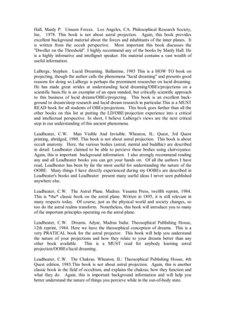 Hall, Manly P. Unseen Forces. Los Angeles, CA. Philosophical Research Society,
Inc. 1978. This book is not about astral projection. Again, this book provides
excellent background material about the forces and inhabitants of the inner planes. It
is written from the occult perspective. Most important this book discusses the
"Dweller on the Threshold". I highly recommend any of the books by Manly Hall. He
is a highly infomative and intellignet speaker. His material contains a vast wealth of
useful information.

LaBerge, Stephen . Lucid Dreaming. Ballantine, 1985 This is a HOW TO book on
projecting, though the author calls the phenomena "lucid dreaming" and presents good
reasons for doing so.LaBerge is perhaps the preeminent researcher on lucid dreaming.
He has made great strides at understanding lucid dreaming/OBEs/projections on a
scientific basis.He is an exemplar of an open minded, but critically scientific approach
to this business of lucid dreams/OBEs/projecting. This book is an excellent back-
ground to dream/sleep research and lucid dream research in particular.This is a MUST
READ book for all students of OBEs/projections. This book goes farther than all the
other books on this list at putting the LD/OBE/projection experience into a critical
and intellectual perspective. In short, I believe LaBerge's views are the next critical
step in our understanding of this ancient phenomena.

Leadbeater, C.W. Man Visible And Invisible. Wheaton, IL: Quest, 3rd Quest
printing, abridged, 1980. This book is not about astral projection. This book is about
occult anatomy. Here, the various bodies (astral, mental and buddhic) are described
in detail. Leadbeater claimed to be able to percieve these bodies using clairvoyance.
Again, this is important background information. I also strongly recommend reading
any and all Leadbeater books you can get your hands on. Of all the authors I have
read, Leadbeater has been by far the most useful for understanding the nature of the
OOBE. Many things I have directly experienced during my OOBEs are described in
Leadbeater's books and Leadbeater present many useful ideas I never seen published
anywhere else.

Leadbeater, C.W. The Astral Plane. Madras: Vasanta Press, twelfth reprint, 1984.
This is *the* classic book on the astral plane. Written in 1895, it is still relevant in
many respects today. Of course, just as the physical world and society changes, so
too do the astral realms transform. Nonetheless, this book will introduce you to many
of the important principles operating on the astral plane.

Leadbeater, C.W. Dreams. Adyar, Madras India: Theosophical Publishing House,
12th reprint, 1984. Here we have the theosophical conception of dreams. This is a
very PRATICAL book for the astral projector. This book will help you understand
the nature of your projections and how they relate to your dreams better than any
other book available.      This is a MUST read for anybody learning astral
projection/OOBEs/lucid dreaming.

Leadbeater, C.W. The Chakras. Wheaton, IL: Theosophical Publishing House, 4th
Quest edition, 1985.This book is not about astral projection. Again, this is another
classic book in the field of occultism, and explains the chakras; how they function and
what they do. Again, this is important background information and will help you
better understand the nature of things you percieve while in the out-of-body state.
 
