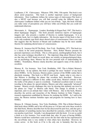 Leadbeater, C.W. Clairvoyance. Wheaton: TPH, 1986, 15th reprint. This book is not
about astral projection. This book is another important source of background
information. Here Leadbeater defines the various types of clairvoyance.This book is
also a MUST read because you will find yourself using the different types of
clairvoyance Leadbeater defines while you are out-of-body. Agin, this book will help
you make sense of perceptions you will have while out-of-body that you could not
understand otherwise.

Mavromatis, A. Hypnogogia. London: Routledge & Kegan Paul, 1987. This book is
about hypnogogic imagery. This book presents numerous reports of hypnogogic
imagery and also presents a number of theories to explain hypnogogia. It is an
academic book, but it is highly informative. My favorite aspect of this book is that it
is the only academic type book about altered states of consciousness I have ever read
that suggests that the theories of Besant and Leadbeater may be the most suitable
theories for explaining altered states of consciousness.

Monroe, R. Journeys Out Of The Body. New York: Doubleday, 1971. This book too
is a classic in the astral projection literature. Here, Robert Monroe presents his
personal experiences out-of-body. This is a first person, autobiographical book, but it
also has some technique described in it. The important thing about Monroe's books
are that they are NOT based on occult ideas, nor strickly on parapsychological ideas,
nor on psychology ideas. Monroe has his own personal style of understanding his
OOBEs. Nonetheless, Monroe clearly describes and supports many of the claims of
occultists.

Monroe, R. Far Journeys. New York: Doubleday, 1985. This is Robert Monroe's
second book. In my opinion, this book is perhaps the most "modern" of any book
about OOBEs. In Far Journeys, Monroe paints a picture of the OOBE realms that is
absolutely stunning. This book is a MUST read book. Again, what is very clear is
that Monore is desribing the planes that occultists have described. However,
Monroe's approach is different in that, unlike occult ideas, Monroe's attitude is that
the reality of the planes is open to everybody. Traditional occultism tends to reserve
traveling in the planes for special initiates, Masters and other supposedly "advanced"
humans. Monroe severly challenges this view by showing that anybody can travel in
the planes (or "rings" as Monroe calls them). This change in attitude is very
important, and it is an attitude that I share with Monroe. Also in this book, Monroe
describes the activity and researches of the Monroe Institute in Faber Virginia, a
research organization established by Monroe for studying the OOBE. As I said in the
notes, the Monroe institute furnishes tapes and programs for learning how to have
OOBEs.

Monroe, R. Ultimate Journey. New York, Doubleday, 1994. This is Robert Monroe's
third book about OOBEs and is hot off the press as I sit here and write these words.In
this third book, Monroe describes how he has discovered his past lives, and also gets a
faint glimmer of something mystics have described for centuries, which is the fact that
our psyches touch God. Actually, I am dissapointed with this book. It is not as useful
a book as is Far Journeys. You would think that, after 30 years of having OOBEs,
Monroe would have somewhere come across the fact that what he has experienced in
the out-of-body state is very similar to what others have described. However, he
comes across in this book as if he is the only one in humanity that has ever
 