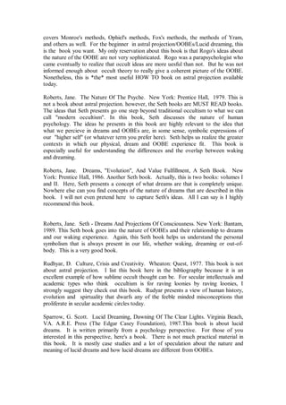 covers Monroe's methods, Ophiel's methods, Fox's methods, the methods of Yram,
and others as well. For the beginner in astral projection/OOBEs/Lucid dreaming, this
is the book you want. My only reservation about this book is that Rogo's ideas about
the nature of the OOBE are not very sophisticated. Rogo was a parapsychologist who
came eventually to realize that occult ideas are more uesful than not. But he was not
informed enough about occult theory to really give a coherent picture of the OOBE.
Nonetheless, this is *the* most useful HOW TO book on astral projection available
today.

Roberts, Jane. The Nature Of The Psyche. New York: Prentice Hall, 1979. This is
not a book about astral projection. however, the Seth books are MUST READ books.
The ideas that Seth presents go one step beyond traditional occultism to what we can
call "modern occultism". In this book, Seth discusses the nature of human
psychology. The ideas he presents in this book are highly relevant to the idea that
what we percieve in dreams and OOBEs are, in some sense, symbolic expressions of
our "higher self" (or whatever term you prefer here). Seth helps us realize the greater
contexts in which our physical, dream and OOBE experience fit. This book is
especially useful for understanding the differences and the overlap between waking
and dreaming.

Roberts, Jane. Dreams, "Evolution", And Value Fulfillment, A Seth Book. New
York: Prentice Hall, 1986. Another Seth book. Actually, this is two books: volumes I
and II. Here, Seth presents a concept of what dreams are that is completely unique.
Nowhere else can you find concepts of the nature of dreams that are described in this
book. I will not even pretend here to capture Seth's ideas. All I can say is I highly
recommend this book.


Roberts, Jane. Seth - Dreams And Projections Of Consciousness. New York: Bantam,
1989. This Seth book goes into the nature of OOBEs and their relationship to dreams
and our waking experience. Again, this Seth book helps us understand the personal
symbolism that is always present in our life, whether waking, dreaming or out-of-
body. This is a very good book.

Rudhyar, D. Culture, Crisis and Creativity. Wheaton: Quest, 1977. This book is not
about astral projection. I list this book here in the bibliography because it is an
excellent example of how sublime occult thought can be. For secular intellectuals and
academic types who think occultism is for raving loonies by raving loonies, I
strongly suggest they check out this book. Rudyar presents a view of human history,
evolution and spirtuality that dwarfs any of the feeble minded misconceptions that
proliferate in secular academic circles today.

Sparrow, G. Scott. Lucid Dreaming, Dawning Of The Clear Lights. Virginia Beach,
VA. A.R.E. Press (The Edgar Casey Foundation), 1987.This book is about lucid
dreams. It is written primarily from a psychology perspective. For those of you
interested in this perspective, here's a book. There is not much practical material in
this book. It is mostly case studies and a lot of speculation about the nature and
meaning of lucid dreams and how lucid dreams are different from OOBEs.
 